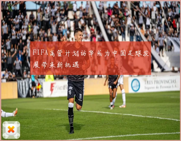 FIFA高管计划访华或为中国足球发展带来新机遇