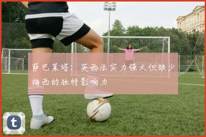 萨巴莱塔：英西法实力强大但缺少梅西的独特影响力