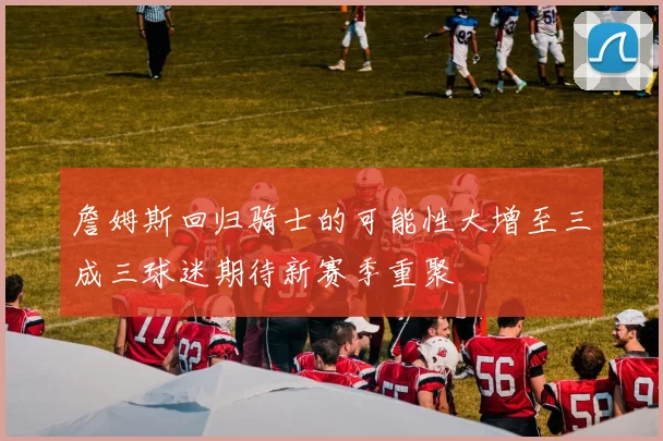 詹姆斯回归骑士的可能性大增至三成三球迷期待新赛季重聚
