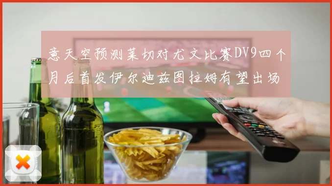 意天空预测莱切对尤文比赛DV9四个月后首发伊尔迪兹图拉姆有望出场
