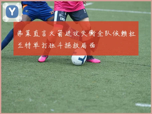 弗莱直言火箭进攻失衡全队依赖杜兰特单打独斗拯救局面