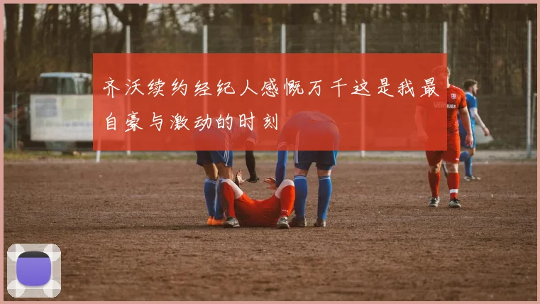 齐沃续约经纪人感慨万千这是我最自豪与激动的时刻