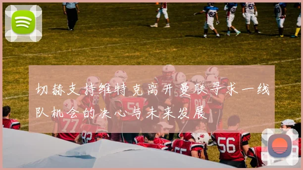 切赫支持维特克离开曼联寻求一线队机会的决心与未来发展