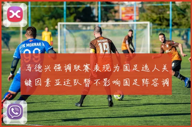 马德兴强调联赛表现为国足选人关键因素亚运队暂不影响国足阵容调整