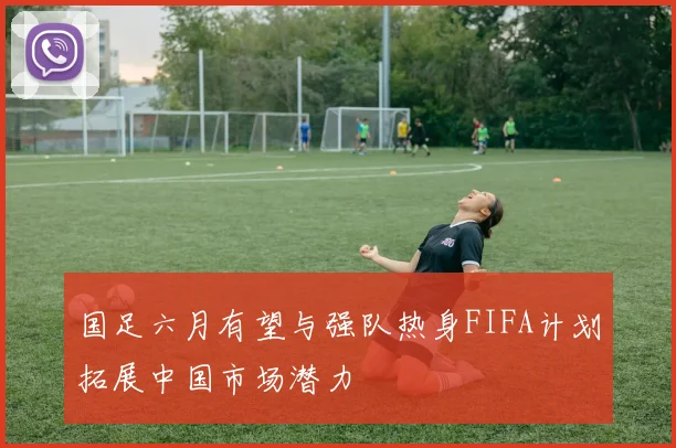 国足六月有望与强队热身FIFA计划拓展中国市场潜力