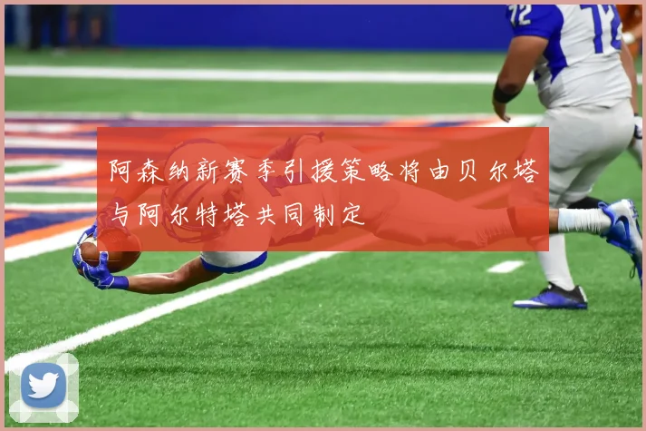 阿森纳新赛季引援策略将由贝尔塔与阿尔特塔共同制定