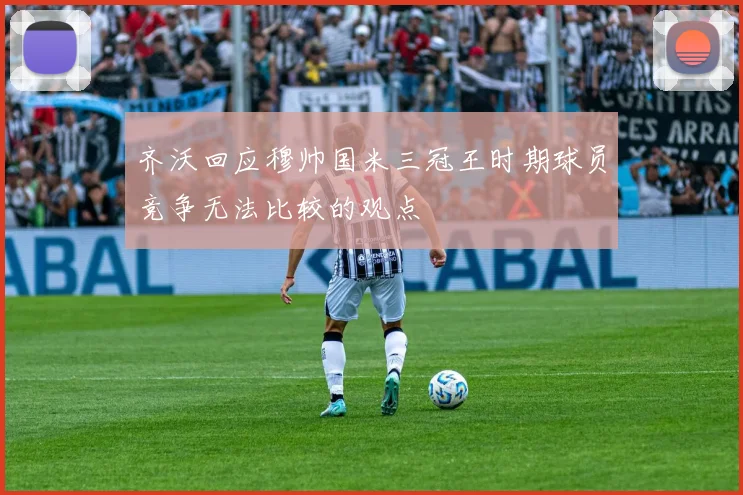 齐沃回应穆帅国米三冠王时期球员竞争无法比较的观点