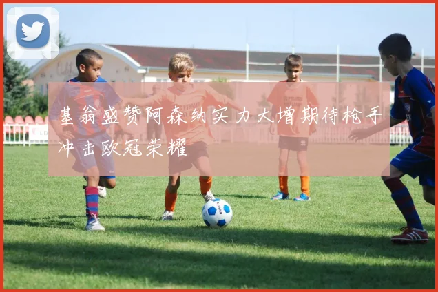 基翁盛赞阿森纳实力大增期待枪手冲击欧冠荣耀