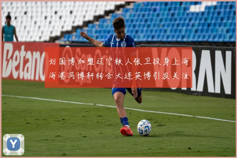 刘国博加盟辽宁铁人张卫投身上海海港冯博轩转会大连英博引发关注