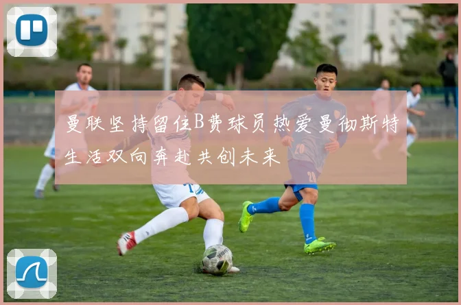 曼联坚持留住B费球员热爱曼彻斯特生活双向奔赴共创未来