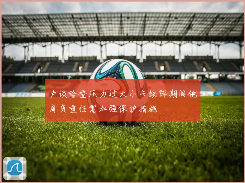 卢谈哈登压力过大小卡缺阵期间他肩负重任需加强保护措施