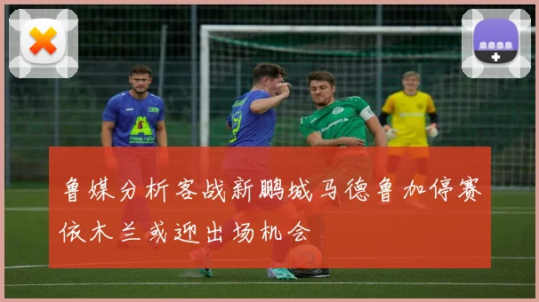 鲁媒分析客战新鹏城马德鲁加停赛依木兰或迎出场机会