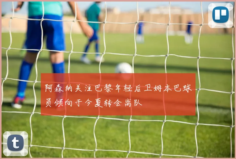 阿森纳关注巴黎年轻后卫姆本巴球员倾向于今夏转会离队