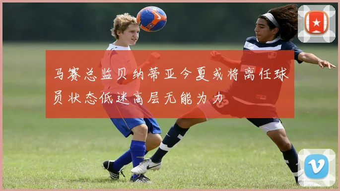 马赛总监贝纳蒂亚今夏或将离任球员状态低迷高层无能为力
