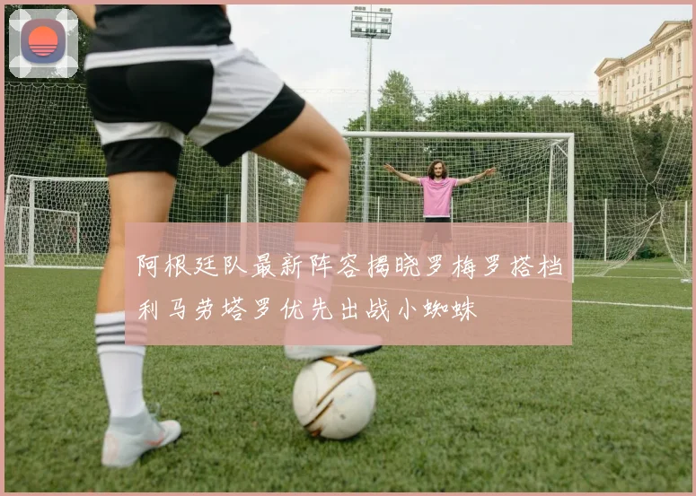 阿根廷队最新阵容揭晓罗梅罗搭档利马劳塔罗优先出战小蜘蛛
