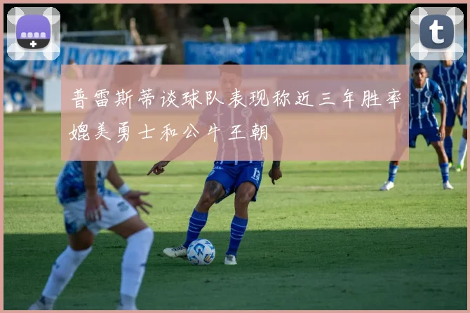 普雷斯蒂谈球队表现称近三年胜率媲美勇士和公牛王朝