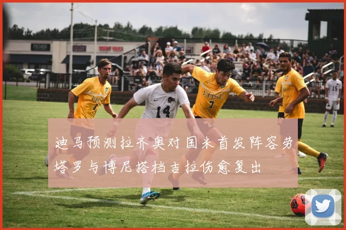 迪马预测拉齐奥对国米首发阵容劳塔罗与博尼搭档吉拉伤愈复出