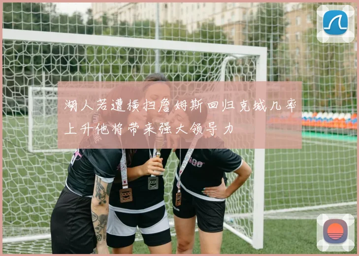 湖人若遭横扫詹姆斯回归克城几率上升他将带来强大领导力
