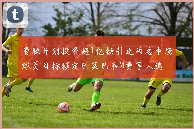 曼联计划投资超1亿镑引进两名中场球员目标锁定巴莱巴和M费等人选