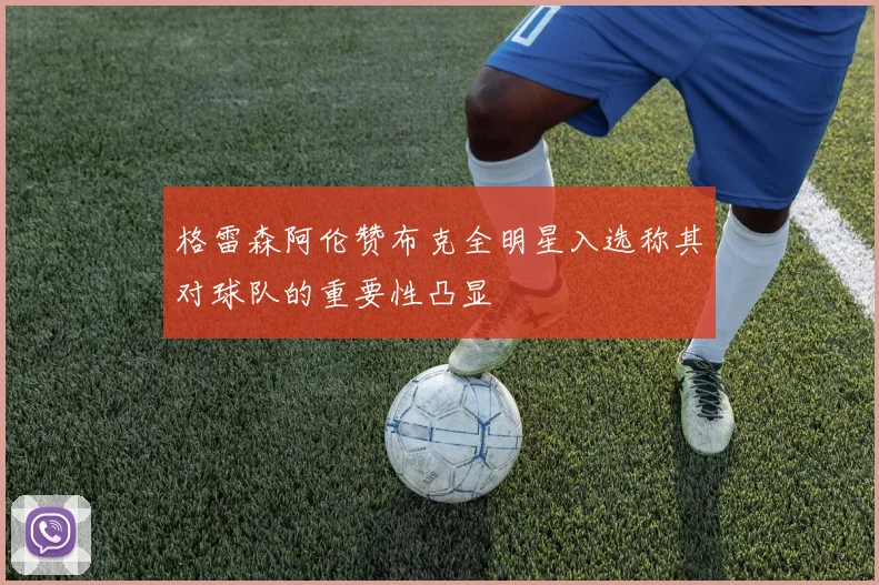 格雷森阿伦赞布克全明星入选称其对球队的重要性凸显