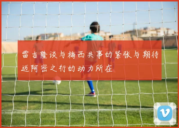 雷吉隆谈与梅西共事的紧张与期待迈阿密之行的动力所在