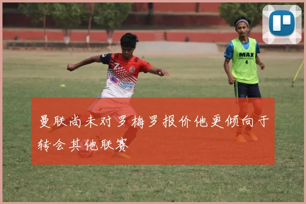 曼联尚未对罗梅罗报价他更倾向于转会其他联赛