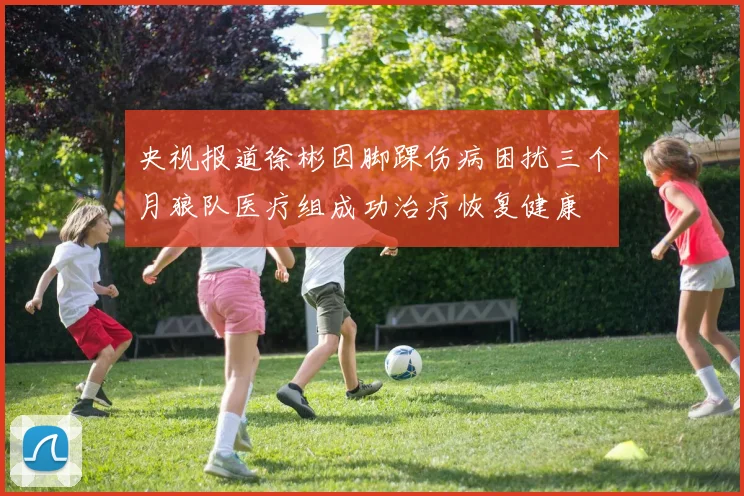 央视报道徐彬因脚踝伤病困扰三个月狼队医疗组成功治疗恢复健康