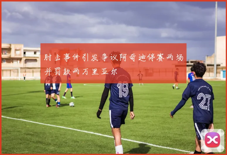 肘击事件引发争议阿奇迪停赛两场并罚款两万里亚尔