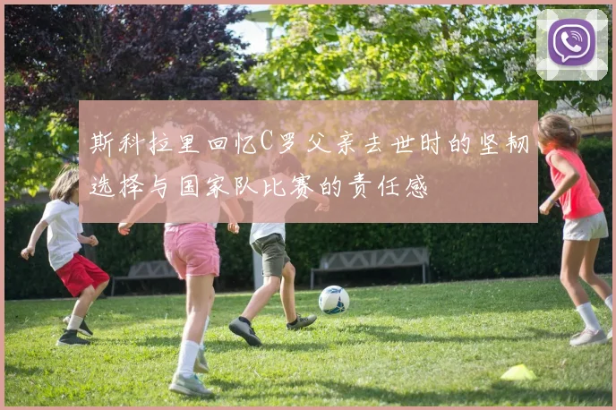 斯科拉里回忆C罗父亲去世时的坚韧选择与国家队比赛的责任感