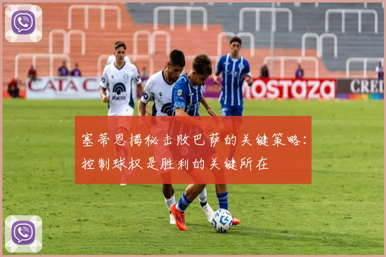 塞蒂恩揭秘击败巴萨的关键策略：控制球权是胜利的关键所在