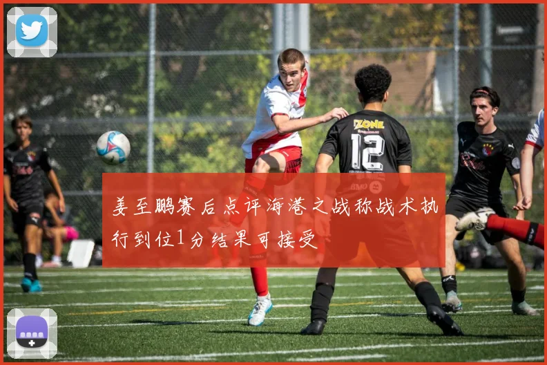 姜至鹏赛后点评海港之战称战术执行到位1分结果可接受